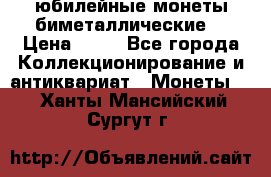 юбилейные монеты биметаллические  › Цена ­ 50 - Все города Коллекционирование и антиквариат » Монеты   . Ханты-Мансийский,Сургут г.